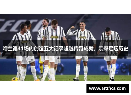 哈兰德41场内创造五大记录超越传奇成就，震撼足坛历史