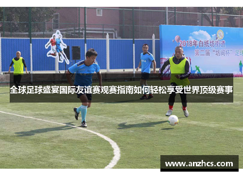 全球足球盛宴国际友谊赛观赛指南如何轻松享受世界顶级赛事