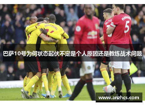 巴萨10号为何状态起伏不定是个人原因还是教练战术问题