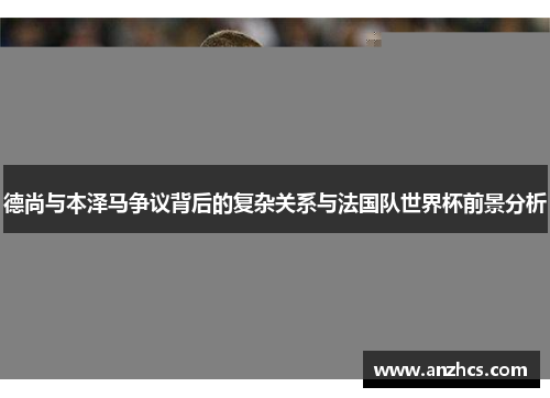 德尚与本泽马争议背后的复杂关系与法国队世界杯前景分析