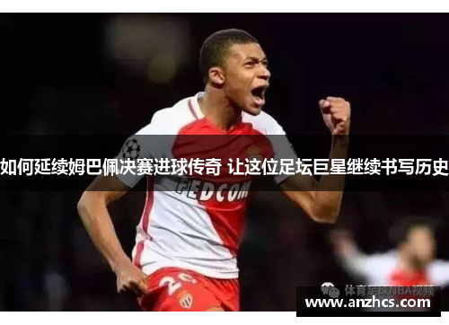 如何延续姆巴佩决赛进球传奇 让这位足坛巨星继续书写历史
