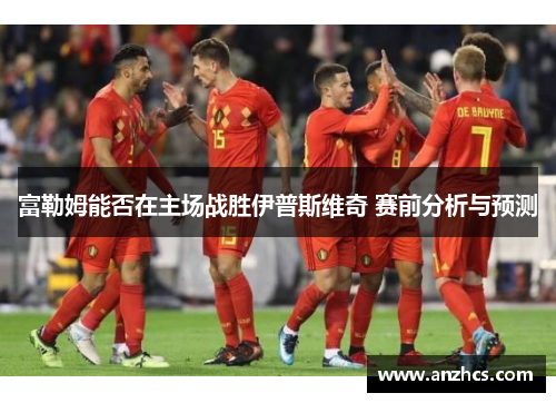 富勒姆能否在主场战胜伊普斯维奇 赛前分析与预测
