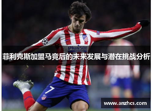 菲利克斯加盟马竞后的未来发展与潜在挑战分析